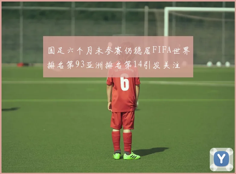 国足六个月未参赛仍稳居FIFA世界排名第93亚洲排名第14引发关注