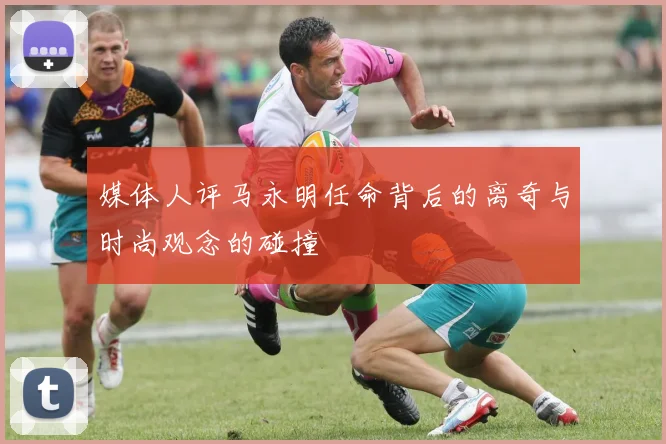 媒体人评马永明任命背后的离奇与时尚观念的碰撞