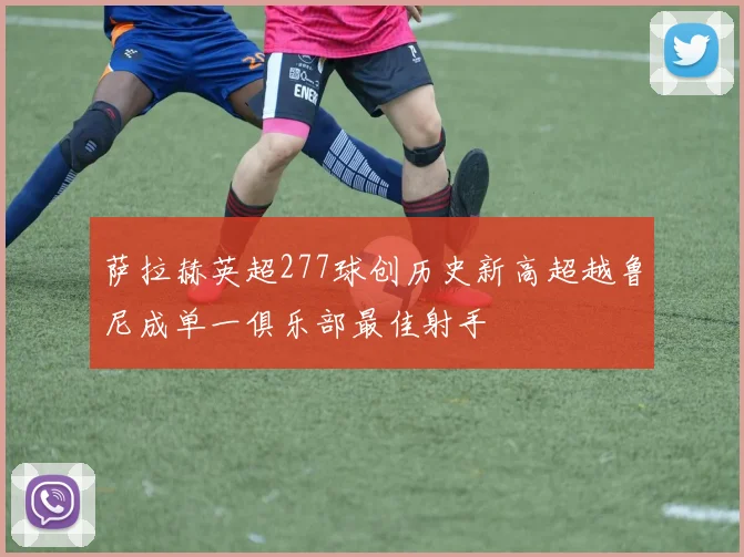 萨拉赫英超277球创历史新高超越鲁尼成单一俱乐部最佳射手
