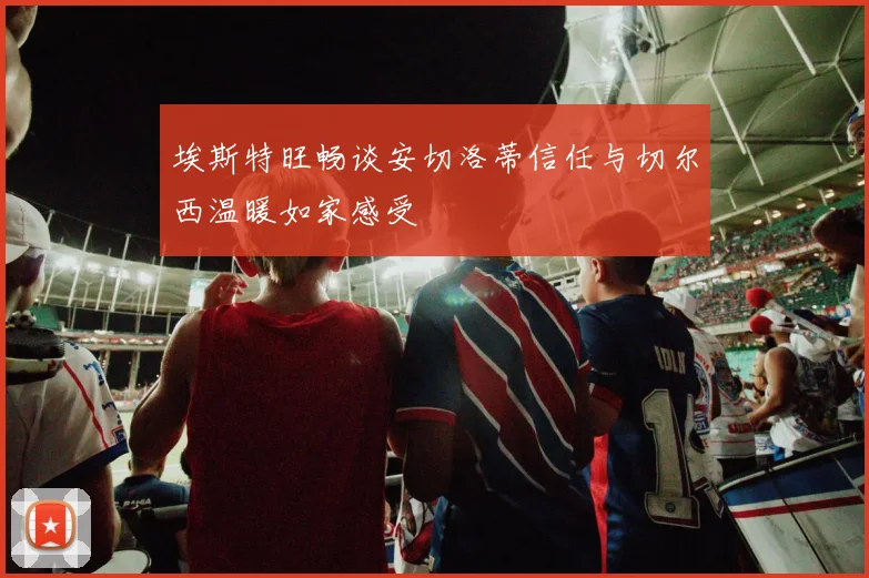 埃斯特旺畅谈安切洛蒂信任与切尔西温暖如家感受