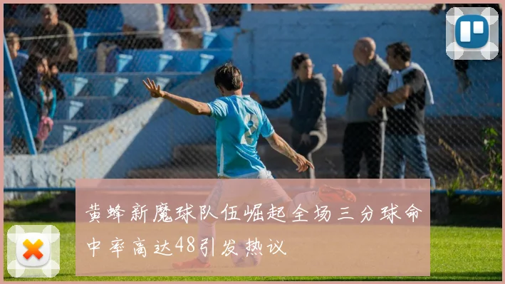 黄蜂新魔球队伍崛起全场三分球命中率高达48引发热议