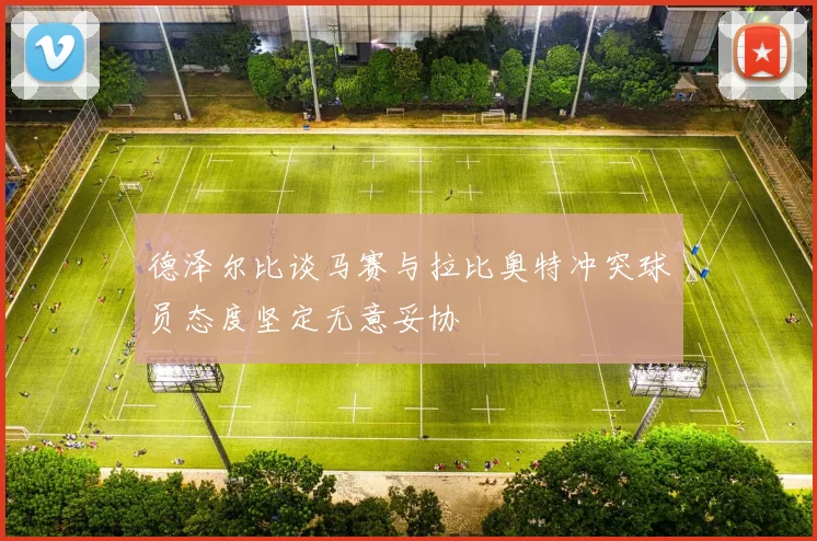 德泽尔比谈马赛与拉比奥特冲突球员态度坚定无意妥协