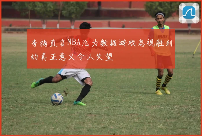 夸梅直言NBA沦为数据游戏忽视胜利的真正意义令人失望