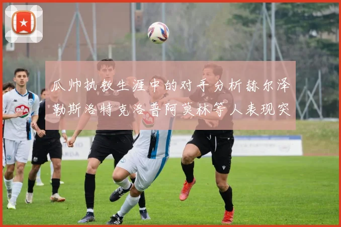 瓜帅执教生涯中的对手分析赫尔泽勒斯洛特克洛普阿莫林等人表现突出