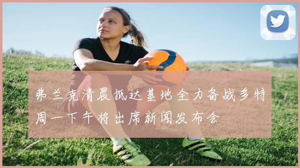 弗兰克清晨抵达基地全力备战多特周一下午将出席新闻发布会