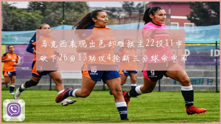 马克西表现出色却难救主22投11中砍下26分13助攻4抢断三分球命中率低迷