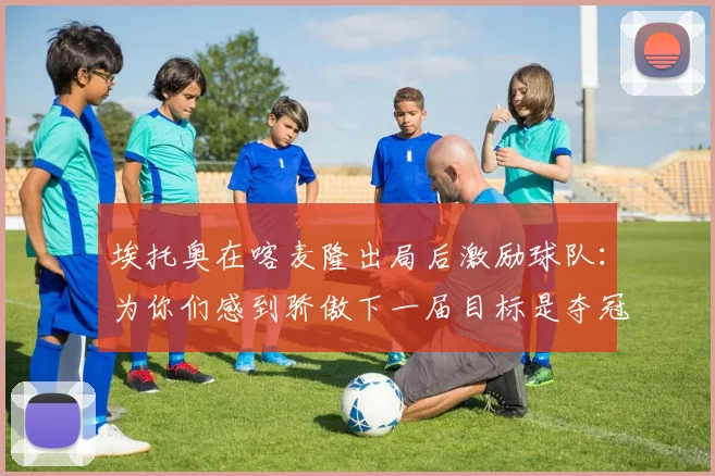 埃托奥在喀麦隆出局后激励球队：为你们感到骄傲下一届目标是夺冠