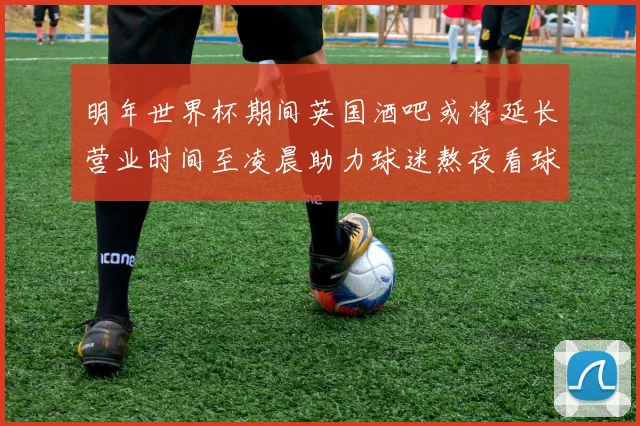 明年世界杯期间英国酒吧或将延长营业时间至凌晨助力球迷熬夜看球