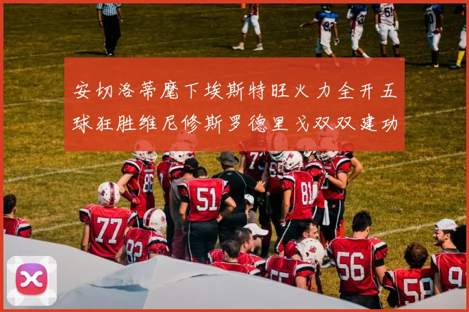 安切洛蒂麾下埃斯特旺火力全开五球狂胜维尼修斯罗德里戈双双建功
