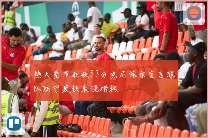 热火首节狂砍53分克尼佩尔直言球队防守疲软表现糟糕