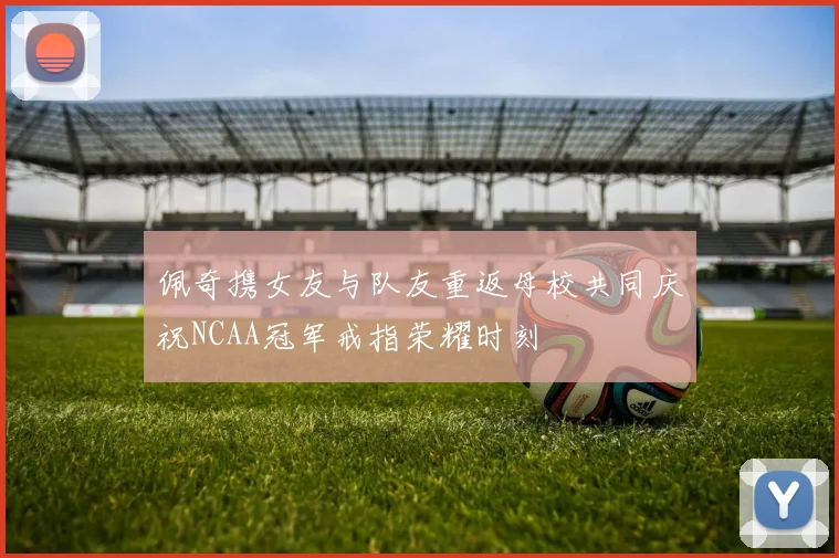 佩奇携女友与队友重返母校共同庆祝NCAA冠军戒指荣耀时刻