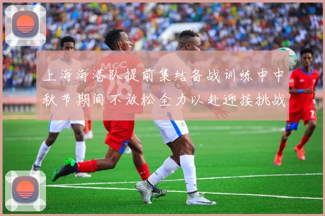 上海海港队提前集结备战训练中中秋节期间不放松全力以赴迎接挑战