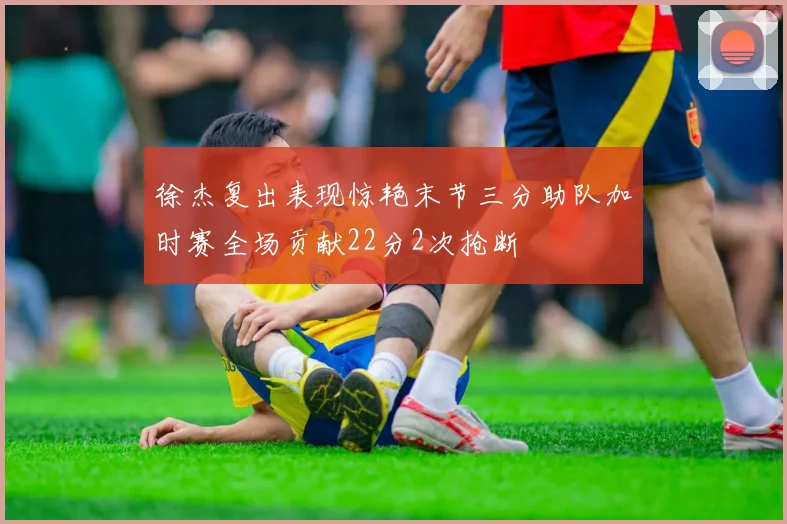 徐杰复出表现惊艳末节三分助队加时赛全场贡献22分2次抢断