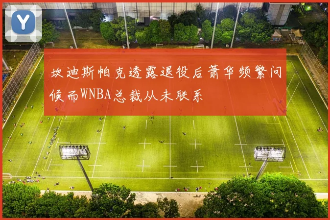 坎迪斯帕克透露退役后萧华频繁问候而WNBA总裁从未联系
