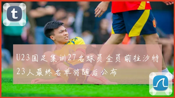 U23国足集训27名球员全员前往沙特23人最终名单将随后公布
