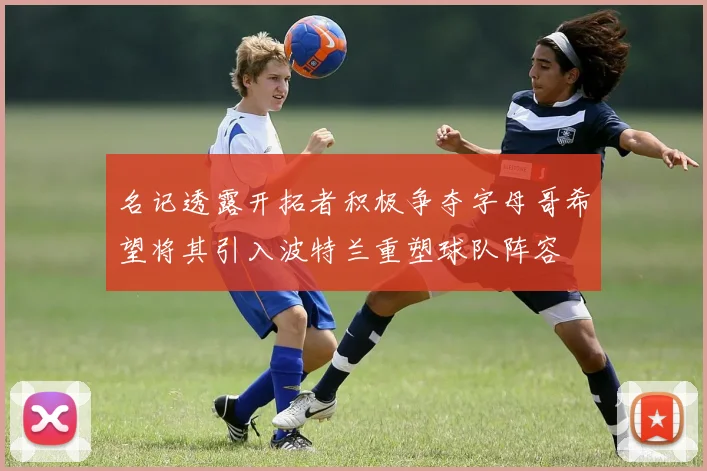 名记透露开拓者积极争夺字母哥希望将其引入波特兰重塑球队阵容