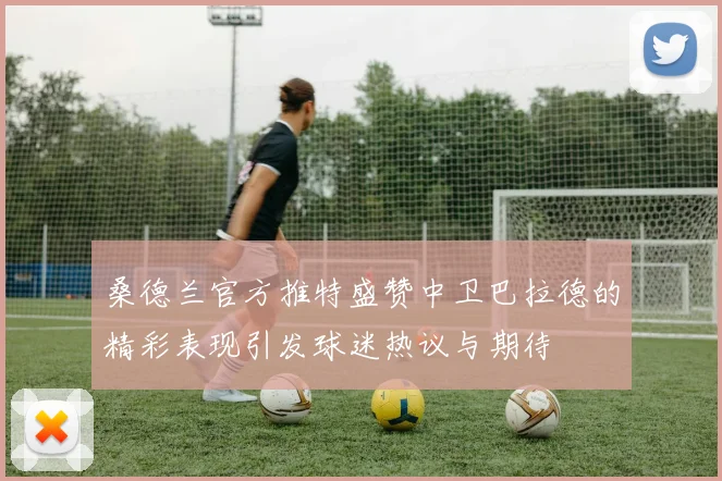 桑德兰官方推特盛赞中卫巴拉德的精彩表现引发球迷热议与期待