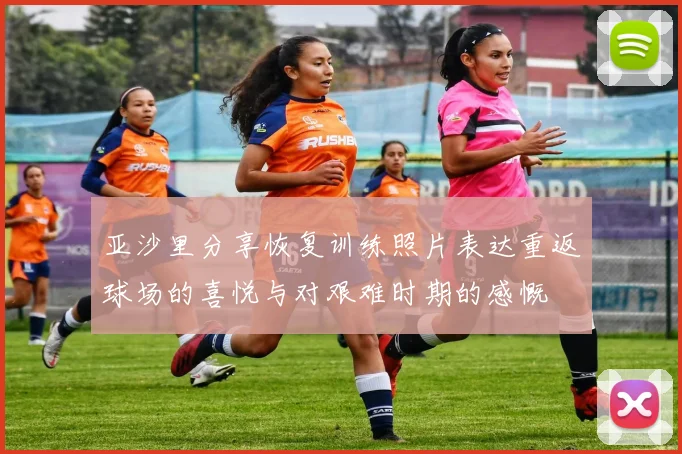 亚沙里分享恢复训练照片表达重返球场的喜悦与对艰难时期的感慨