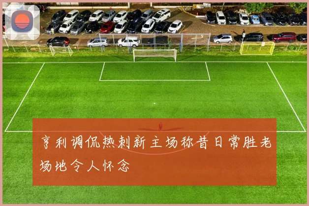亨利调侃热刺新主场称昔日常胜老场地令人怀念