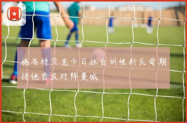 施洛特贝克今日独自训练科瓦奇期待他首发对阵曼城