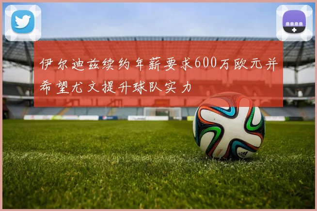 伊尔迪兹续约年薪要求600万欧元并希望尤文提升球队实力