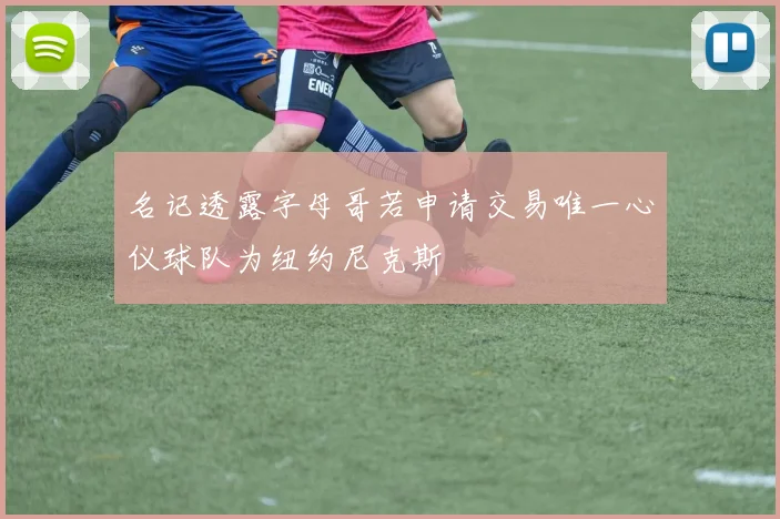 名记透露字母哥若申请交易唯一心仪球队为纽约尼克斯