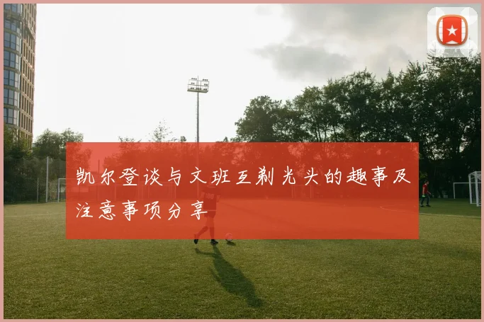 凯尔登谈与文班互剃光头的趣事及注意事项分享