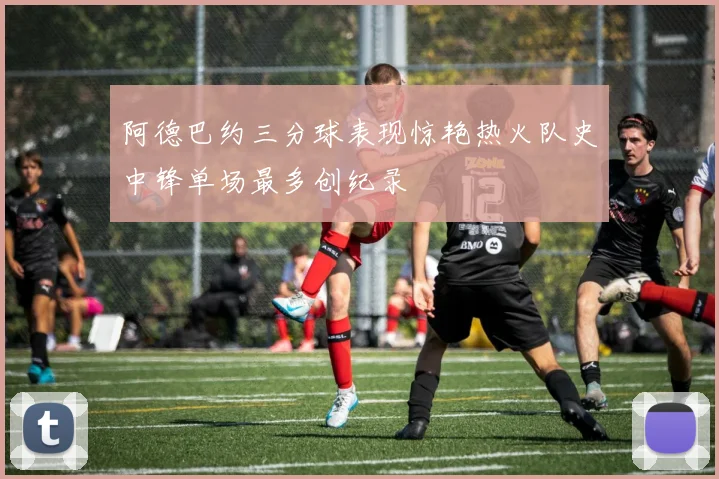 阿德巴约三分球表现惊艳热火队史中锋单场最多创纪录