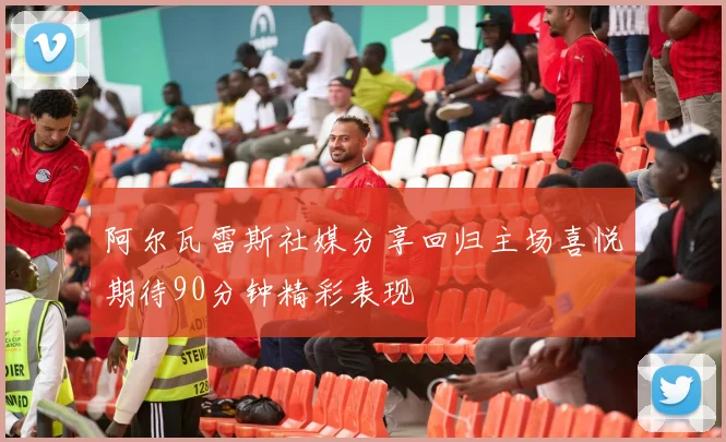 阿尔瓦雷斯社媒分享回归主场喜悦期待90分钟精彩表现