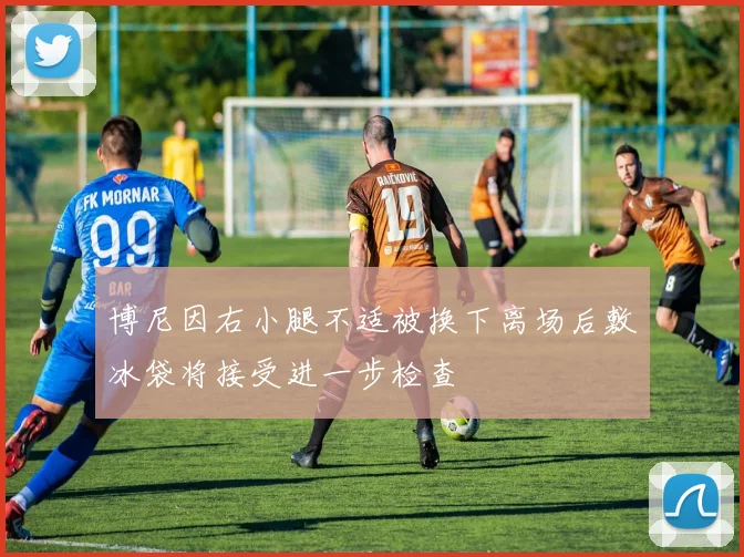 博尼因右小腿不适被换下离场后敷冰袋将接受进一步检查