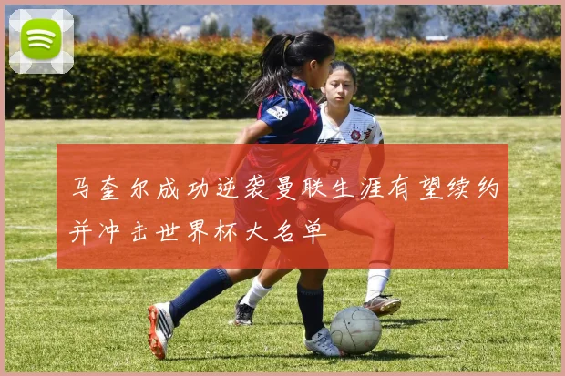 马奎尔成功逆袭曼联生涯有望续约并冲击世界杯大名单