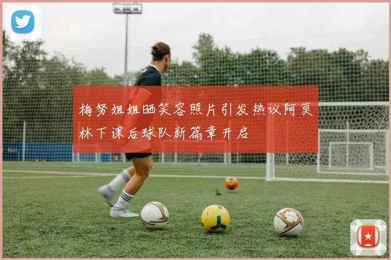 梅努姐姐晒笑容照片引发热议阿莫林下课后球队新篇章开启