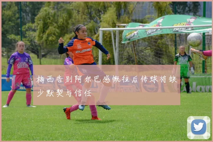 梅西告别阿尔巴感慨往后传球将缺少默契与信任