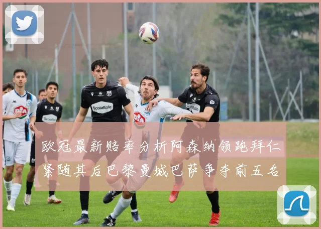 欧冠最新赔率分析阿森纳领跑拜仁紧随其后巴黎曼城巴萨争夺前五名