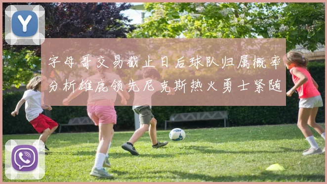 字母哥交易截止日后球队归属概率分析雄鹿领先尼克斯热火勇士紧随其后