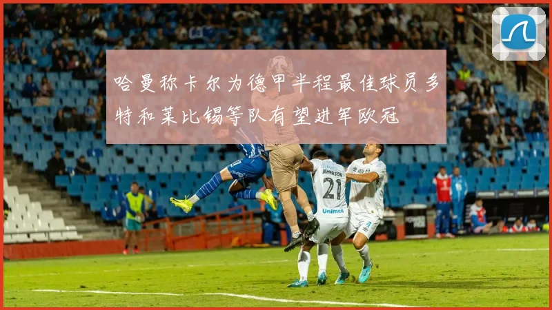哈曼称卡尔为德甲半程最佳球员多特和莱比锡等队有望进军欧冠
