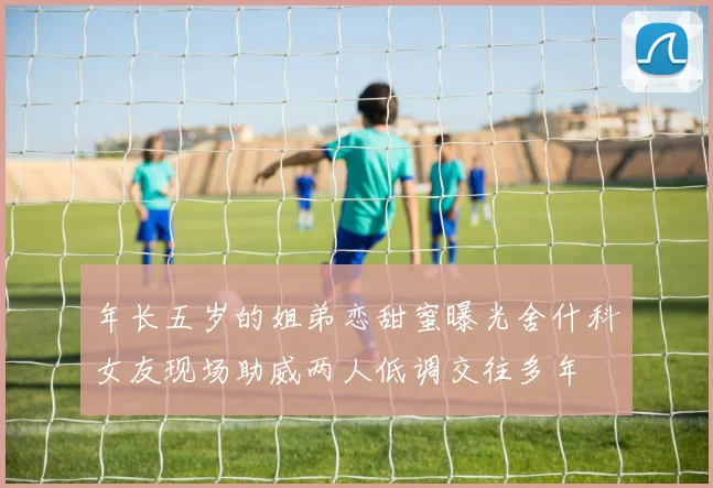年长五岁的姐弟恋甜蜜曝光舍什科女友现场助威两人低调交往多年