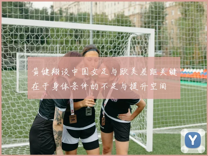 黄健翔谈中国女足与欧美差距关键在于身体条件的不足与提升空间