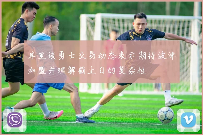 库里谈勇士交易动态表示期待波津加盟并理解截止日的复杂性