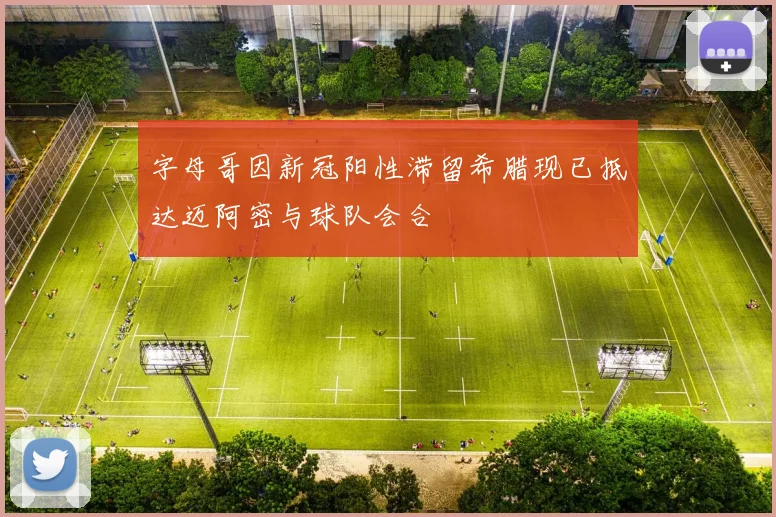字母哥因新冠阳性滞留希腊现已抵达迈阿密与球队会合