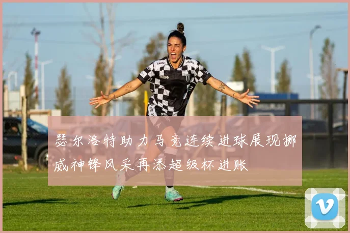 瑟尔洛特助力马竞连续进球展现挪威神锋风采再添超级杯进账