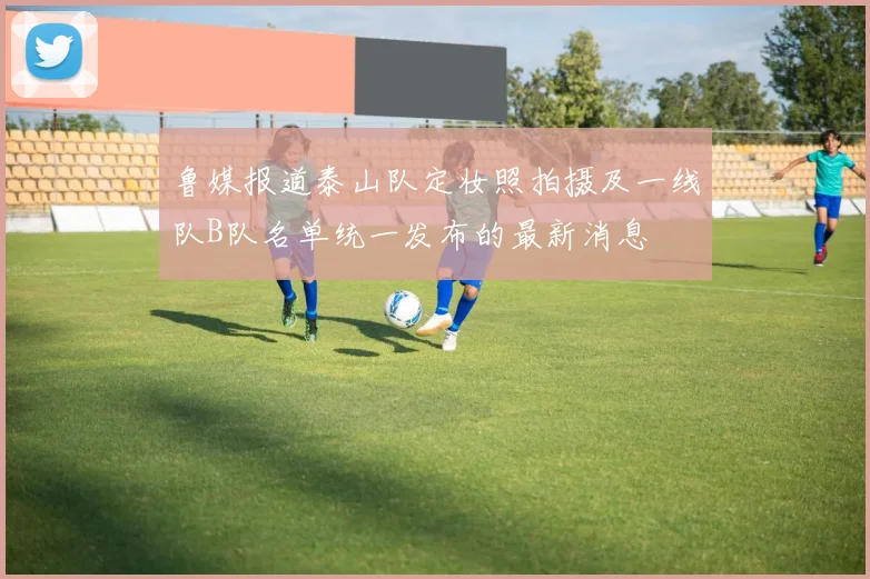 鲁媒报道泰山队定妆照拍摄及一线队B队名单统一发布的最新消息